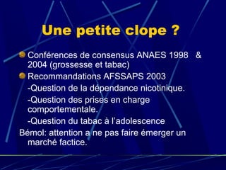 Une petite clope ?
  Conférences de consensus ANAES 1998   & 
  2004 (grossesse et tabac)
  Recommandations AFSSAPS 2003 
  -Question de la dépendance nicotinique.
  -Question des prises en charge 
  comportementale.
  -Question du tabac à l’adolescence
Bémol: attention a ne pas faire émerger un 
  marché factice.
 