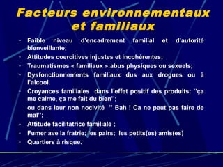 Facteurs environnementaux
       et familiaux
-   Faible niveau d’encadrement familial et d’autorité
    bienveillante;
-   Attitudes coercitives injustes et incohérentes;
-   Traumatismes « familiaux »:abus physiques ou sexuels;
-   Dysfonctionnements familiaux dus aux drogues ou à
    l’alcool.
-   Croyances familiales dans l’effet positif des produits: ’’ça
    me calme, ça me fait du bien’’;
    ou dans leur non nocivité ’’ Bah ! Ca ne peut pas faire de
    mal’’;
-   Attitude facilitatrice familiale ;
-   Fumer ave la fratrie; les pairs; les petits(es) amis(es)
-   Quartiers à risque.
 