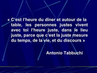 « C’est l’heure du dîner et autour de la
  table, les personnes justes vivent
  avec toi l’heure juste, dans le lieu
  juste, parce que c’est la juste mesure
  du temps, de la vie, et du discours »

                   Antonio Tabbuchi
 