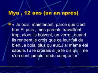 Mya , 12 ans (un an après)

 « Je bois, maintenant, parce que c’est
 bon.Et puis , mes parents travaillent
 trop, alors ils boivent, un verre , quand
 ils rentrent.je crois que ça leur fait du
 bien.Je bois, plus qu eux.J’ai même été
 saoule.Tu le croirais si je te dis qu’il ne
 s’en sont jamais rendu compte ! »
 