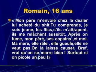 Romain, 16 ans
« Mon  père  m’envoie  chez  le  dealer 
lui  acheté  du  shit.Tu  comprends,  je 
suis  jeune,  les  flics,s’ils  m’attrapent, 
ils  me  relâchent  aussitôt.  Après  on 
fume, mon père, ses copains ,et moi. 
Ma mère, elle râle , elle gueule,elle ne 
veut  pas.On  la  laisse  causer.  Bref, 
vrai  qu’on  se  marre  bien !  Surtout  si 
on picole un peu !» 
 