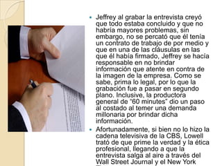  Jeffrey al grabar la entrevista creyó
  que todo estaba concluido y que no
  habría mayores problemas, sin
  embargo, no se percató que él tenía
  un contrato de trabajo de por medio y
  que en una de las cláusulas en las
  que él había firmado, Jeffrey se hacía
  responsable en no brindar
  información que atente en contra de
  la imagen de la empresa. Como se
  sabe, prima lo legal, por lo que la
  grabación fue a pasar en segundo
  plano. Inclusive, la productora
  general de “60 minutes” dio un paso
  al costado al temer una demanda
  millonaria por brindar dicha
  información.
 Afortunadamente, si bien no lo hizo la
  cadena televisiva de la CBS, Lowell
  trató de que prime la verdad y la ética
  profesional, llegando a que la
  entrevista salga al aire a través del
  Wall Street Journal y el New York
 