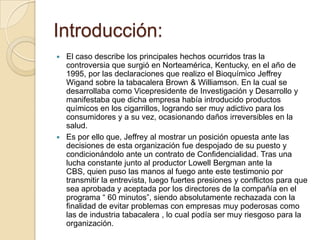 Introducción:
 El caso describe los principales hechos ocurridos tras la
  controversia que surgió en Norteamérica, Kentucky, en el año de
  1995, por las declaraciones que realizo el Bioquímico Jeffrey
  Wigand sobre la tabacalera Brown & Williamson. En la cual se
  desarrollaba como Vicepresidente de Investigación y Desarrollo y
  manifestaba que dicha empresa había introducido productos
  químicos en los cigarrillos, logrando ser muy adictivo para los
  consumidores y a su vez, ocasionando daños irreversibles en la
  salud.
 Es por ello que, Jeffrey al mostrar un posición opuesta ante las
  decisiones de esta organización fue despojado de su puesto y
  condicionándolo ante un contrato de Confidencialidad. Tras una
  lucha constante junto al productor Lowell Bergman ante la
  CBS, quien puso las manos al fuego ante este testimonio por
  transmitir la entrevista, luego fuertes presiones y conflictos para que
  sea aprobada y aceptada por los directores de la compañía en el
  programa “ 60 minutos”, siendo absolutamente rechazada con la
  finalidad de evitar problemas con empresas muy poderosas como
  las de industria tabacalera , lo cual podía ser muy riesgoso para la
  organización.
 