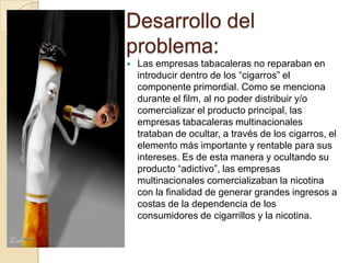 Desarrollo del
problema:
   Las empresas tabacaleras no reparaban en
    introducir dentro de los “cigarros” el
    componente primordial. Como se menciona
    durante el film, al no poder distribuir y/o
    comercializar el producto principal, las
    empresas tabacaleras multinacionales
    trataban de ocultar, a través de los cigarros, el
    elemento más importante y rentable para sus
    intereses. Es de esta manera y ocultando su
    producto “adictivo”, las empresas
    multinacionales comercializaban la nicotina
    con la finalidad de generar grandes ingresos a
    costas de la dependencia de los
    consumidores de cigarrillos y la nicotina.
 