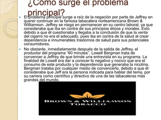 ¿Cómo surge el problema

      principal?
    El problema principal surge a raíz de la negación por parte de Jeffrey en
  querer continuar en la famosa tabacalera norteamericana Brown &
  Williamson. Jeffrey se niega en permanecer en su centro laboral, ya que
  consideraba que iba en contra de sus principios éticos y morales. Esto
  debido a que él cuestionaba y llegaba a la conclusión de que la venta
  del cigarro no era el adecuado, pues iba en contra de la salud al crear
  dependencia e innumerables trastornos de salud para sus potenciales
  consumidores.
 No obstante, inmediatamente después de la salida de Jeffrey, el
  productor del programa “60 minutes”, Lowell Bergman trata de
  convencer a Jeffrey de que brinde una entrevista en su programa. La
  finalidad de Lowell era dar a conocer lo negativo y nocivo que era el
  consumo de este producto y la dependencia que generaba la nicotina.
  Bergman trataba por cualquier medio de convencerlo, debido a que él
  consideraba que Jeff era la persona indicada para hablar del tema, por
  su carrera como científico y directivo de una de las tabacaleras más
  grandes del mundo.
 