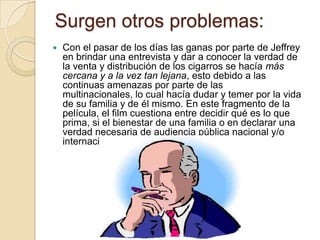 Surgen otros problemas:
   Con el pasar de los días las ganas por parte de Jeffrey
    en brindar una entrevista y dar a conocer la verdad de
    la venta y distribución de los cigarros se hacía más
    cercana y a la vez tan lejana, esto debido a las
    continuas amenazas por parte de las
    multinacionales, lo cual hacía dudar y temer por la vida
    de su familia y de él mismo. En este fragmento de la
    película, el film cuestiona entre decidir qué es lo que
    prima, si el bienestar de una familia o en declarar una
    verdad necesaria de audiencia pública nacional y/o
    internacional.
 