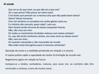 5ª estrofeFalhei em tudo.Como não fiz propósito nenhum, talvez tudo fosse nada.A aprendizagem que me deram,Desci dela pela janela das traseiras da casa.Fui até ao campo com grandes propósitos,Mas lá encontrei só ervas e árvores,E quando havia gente era igual à outra.Saio da janela, sento-me numa cadeira. Em que hei-de pensar?Tudo o que aprendeu procura esquecer pois não lhe foram úteis.Recorre à natureza em busca de um sentido, mas essa busca é em vão, também no campo não vê sentido. Para o sujeito poético essa vida é inútil pois ele é um homem da cidade, lúcido e angustiado.Entretanto volta à sua reflexão.