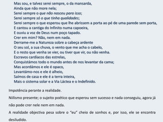 Quantas aspirações altas e nobres e lúcidas –Sim, verdadeiramente altas e nobres e lúcidas –,E quem sabe se realizáveis,Nunca verão a luz do sol real nem acharão ouvidos de gente?O mundo é para quem nasce para o conquistarE não para quem sonha que pode conquistá-lo, ainda que tenha razão.Tenho sonhado mais que o que Napoleão fez.Tenho apertado ao peito hipotético mais humanidades do que Cristo.Tenho feito filosofias em segredo que nenhum Kant escreveu.Os sonhos nada valem pois são limitados pelo mundo externo e real.O mundo não é para aqueles que apenas sonham, mas para os que lutam. E apesar de ter conquistado mais que Napoleão, amado mais que Cristo e filosofado mais que Kant, nada disso foi útil pois tudo foi imaginação e não realidade.