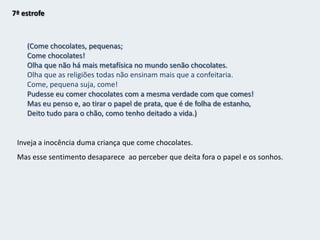 Mas sou, e talvez serei sempre, o da mansarda,Ainda que não more nela;Serei sempre o que não nasceu para isso;Serei sempre só o que tinha qualidades;Serei sempre o que esperou que lhe abrissem a porta ao pé de uma parede sem porta,E cantou a cantiga do Infinito numa capoeira,E ouviu a voz de Deus num poço tapado.Crer em mim? Não, nem em nada.Derrame-me a Natureza sobre a cabeça ardenteO seu sol, a sua chuva, o vento que me acha o cabelo,E o resto que venha se vier, ou tiver que vir, ou não venha.Escravos cardíacos das estrelas,Conquistámos todo o mundo antes de nos levantar da cama;Mas acordámos e ele é opaco,Levantámo-nos e ele é alheio,Saímos de casa e ele é a terra inteira,Mais o sistema solar e a Via Láctea e o Indefinido.Impotência perante a realidade.Niilismo presente; o sujeito poético que esperou sem sucesso e nada conseguiu, agora já não pode crer nele nem em nada.A realidade objectiva pesa sobre o “eu” cheio de sonhos e, por isso, ele se encontra desiludido.