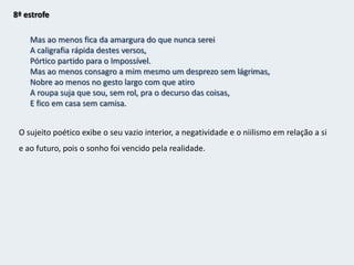 7ª estrofe(Come chocolates, pequenas;Come chocolates!Olha que não há mais metafísica no mundo senão chocolates.Olha que as religiões todas não ensinam mais que a confeitaria.Come, pequena suja, come!Pudesse eu comer chocolates com a mesma verdade com que comes!Mas eu penso e, ao tirar o papel de prata, que é de folha de estanho,Deito tudo para o chão, como tenho deitado a vida.)   Inveja a inocência duma criança que come chocolates. Mas esse sentimento desaparece  ao perceber que deita fora o papel e os sonhos.