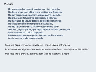 8ª estrofeMas ao menos fica da amargura do que nunca sereiA caligrafia rápida destes versos,Pórtico partido para o Impossível.Mas ao menos consagro a mim mesmo um desprezo sem lágrimas,Nobre ao menos no gesto largo com que atiroA roupa suja que sou, sem rol, pra o decurso das coisas,E fico em casa sem camisa.    O sujeito poético exibe o seu vazio interior, a negatividade e o niilismo em relação a si e ao futuro, pois o sonho foi vencido pela realidade.
