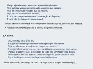 9ª estrofe(Tu, que consolas, que não existes e por isso consolas,Ou deusa grega, concebida como estátua que fosse viva,Ou patrícia romana, impossivelmente nobre e nefasta,Ou princesa de trovadores, gentilíssima e colorida,Ou marquesa do século dezoito, decotada e longínqua,Ou cocotte célebre do tempo dos nossos pais,Ou não sei quê moderno - não concebo bem o quê -Tudo isso, seja o que for, que sejas, se pode inspirar que inspire!Meu coração é um balde despejado.Como os que invocam espíritos invocam espíritos invocoA mim mesmo e não encontro nada.Recorre a figuras femininas inexistente – sonho alivia o sofrimento.Procura também algo mais moderno, sem saber o quê mas que o ajude na inspiração.Mas tudo isto é em vão… continua sem falta de esperança e vazio.