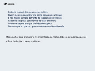 11ª estrofeFiz de mim o que não soubeE o que podia fazer de mim não o fiz.O dominó que vesti era errado.Conheceram-me logo por quem não era e não desmenti, e perdi-me.Quando quis tirar a máscara,Estava pegada à cara.Quando a tirei e me vi ao espelho,Já tinha envelhecido.Estava bêbado, já não sabia vestir o dominó que não tinha tirado.Deitei fora a máscara e dormi no vestiárioComo um cão tolerado pela gerênciaPor ser inofensivoE vou escrever esta história para provar que sou sublime.Percebe quais as suas falhas e que a perda de identidade não era real mas imaginária (tendo perdido tempo com isso). Sem personalidade não pode fazer parte do mundo e sem fazer parte do mundo não pode subir ao palco e tem de ficar nos bastidores.A escrita pode ser a sua salvação e ele quer provar isso a si mesmo, que consegue ser grande.