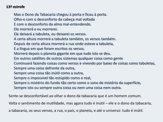 12ª estrofeEssência musical dos meus versos inúteis,Quem me dera encontrar-me como coisa que eu fizesse,E não ficasse sempre defronte da Tabacaria de defronte,Calcando aos pés a consciência de estar existindo,Como um tapete em que um bêbado tropeçaOu um capacho que os ciganos roubaram e não valia nada.Mas ao olhar para a tabacaria (representação da realidade) essa euforia logo passa – volta a desilusão, o vazio, o niilismo.