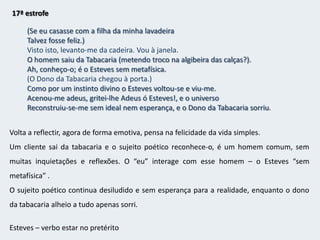 14/ 15ª/ 16ª estrofeMas um homem entrou na Tabacaria (para comprar tabaco?),E a realidade plausível cai de repente em cima de mim.Semiergo-me enérgico, convencido, humano,E vou tencionar escrever estes versos em que digo o contrário.Acendo um cigarro ao pensar em escrevê-losE saboreio no cigarro a libertação de todos os pensamentos.Sigo o fumo como uma rota própria,E gozo, num momento sensitivo e competente,A libertação de todas as especulaçõesE a consciência de que a metafísica é uma consequência de estar mal disposto.Depois deito-me para trás na cadeiraE continuo fumando.Enquanto o Destino mo conceder, continuarei fumando.Anticlímax – a realidade volta ao sujeito poético, que é tomado por uma euforia e vai tentar escrever.Essa euforia passa rapidamente  e o sujeito poético fica sem pensar, sem reflectir, para apenas saborear o cigarro.