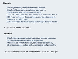 2ª estrofeJanelas do meu quarto,Do meu quarto de um dos milhões do mundo que ninguém sabe quem é(E se soubessem quem é, o que saberiam?),Dais para o mistério de uma rua cruzada constantemente por gente,Para uma rua inacessível a todos os pensamentos,Real, impossivelmente real, certa, desconhecidamente certa,Com o mistério das coisas por baixo das pedras e dos seres,Com a morte a pôr humidade nas paredes e cabelos brancos nos homens,Com o Destino a conduzir a carroça de tudo pela estrada de nada.Sozinho no quarto o sujeito poético contempla a rua, e percebe que lá há um mistério que ninguém vê, apenas ele percebe pois possui uma capacidade imaginativa muito grande. De seguida faz referência à morte como um desses mistérios.Oposição entre o quarto (dentro) – realidade subjectiva -  e a rua (fora) – realidade objectiva.