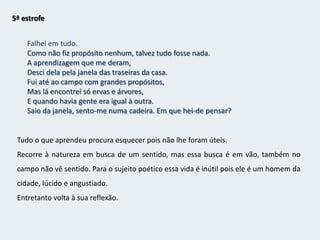 3ª estrofeEstou hoje vencido, como se soubesse a verdade.Estou hoje lúcido, como se estivesse para morrer,E não tivesse mais irmandade com as coisasSenão uma despedida, tornando-se esta casa e este lado da ruaA fileira de carruagens de um comboio, e uma partida apitadaDe dentro da minha cabeça,E uma sacudidela dos meus nervos e um ranger de ossos na ida.A sua reflexão deixa-o deprimido.4ª estrofeEstou hoje perplexo, como quem pensou e achou e esqueceu.Estou hoje dividido entre a lealdade que devoÀ tabacaria do outro lado da rua, como coisa real por fora,E à sensação de que tudo é sonho, como coisa real por dentro.Assim se vê dividido entre a subjectividade e a realidade - oposição 