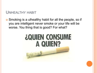UNHEALTHY HABIT
Smoking is a ulhealthy habit for all the people, so if
you are intelligent never smoke or your life will be
worse. You thing that is good? For what?