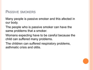 PASSIVE SMOKERS
Many people is passive smoker and this afected in
our body.
The people who is passive smoker can have the
same problems that a smoker.
Womans expecting have to be careful because the
child can suffered many problems.
The children can suffered respiratory problems,
asthmatic crisis and otitis.