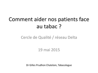 Comment aider nos patients face
au tabac ?
Cercle de Qualité / réseau Delta
19 mai 2015
Dr Gilles Prudhon Chatelain, Tabacologue
 