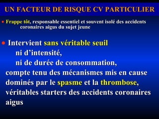 UN FACTEUR DE RISQUE CV PARTICULIER    Frappe tôt ,   responsable essentiel et souvent isolé des accidents  coronaires aigus du sujet jeune    Intervient  sans véritable seuil   ni d’intensité,  ni de durée de consommation,  compte tenu des mécanismes mis en cause dominés par le  spasme  et la  thrombose , véritables starters des accidents coronaires aigus 