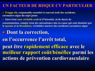 UN FACTEUR DE RISQUE CV PARTICULIER    Frappe tôt ,   responsable essentiel et souvent isolé des accidents  coronaires aigus du sujet jeune    Intervient  sans véritable seuil  ni d’intensité, ni de durée de consommation, compte tenu des mécanismes mis en cause qui sont dominés par le  spasme  et la  thrombose , véritables starters des accidents coronaires aigus    Dont la correction,  en l’occurrence l’arrêt total,  peut être  rapidement efficace  avec le  meilleur rapport coût/bénéfice  parmi les actions de prévention cardiovasculaire . 
