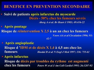 BENEFICE EN PREVENTION SECONDAIRE •  Suivi de patients  après infarctus du myocarde   Décès - 50% chez les fumeurs sevrés Aberg A et al. Br Heart J 1983; 49:416-22 •  Après pontage   Risque de   réintervention X 2,5   à un an chez les fumeurs    Voors AA et al  Circulation 1996; 93: 42-7 •   Après angioplastie Risque d ’ IDM   et de décès X 1,4   à 4,5 ans chez les fumeurs  Hasdai D et al   N Engl J Med 1997; 336: 755-61 •   Après infarctus Risque de   décès par troubles du rythme   est augmenté   chez les fumeurs  Peters W et al  J Am Coll Cardiol 1995; 26:1287-92   