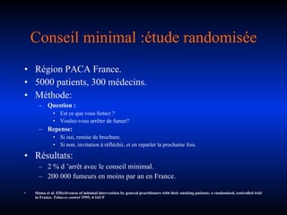 Conseil minimal :étude randomisée Région PACA France. 5000 patients, 300 médecins. Méthode: Question : Est ce que vous fumez ? Voulez-vous arrêter de fumer? Repense: Si oui, remise de brochure. Si non, invitation à réfléchir, et en reparler la prochaine fois. Résultats: 2 % d ’arrêt avec le conseil minimal. 200 000 fumeurs en moins par an en France. Slama et al. Effectiveness of minimal intervention by general practitioners with their smoking patients: a randomised, controlled trial in France.  Tobacco control  1995; 4:162-9 