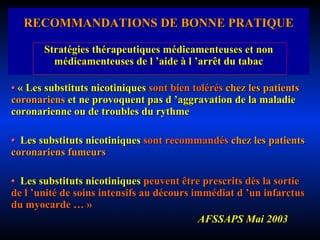 RECOMMANDATIONS DE BONNE PRATIQUE Stratégies thérapeutiques médicamenteuses et non médicamenteuses de l ’aide à l ’arrêt du tabac •  « Les substituts nicotiniques  sont bien tolérés  chez les   patients coronariens  et ne provoquent pas d ’aggravation de la maladie coronarienne ou de troubles du rythme •  Les substituts nicotiniques  sont recommandés  chez les   patients coronariens fumeurs •  Les substituts nicotiniques  peuvent être prescrits dès la sortie de l ’unité de soins intensifs au décours immédiat d ’un infarctus du myocarde … » AFSSAPS Mai 2003 