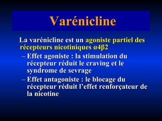 Varénicline La varénicline est un   agoniste partiel des récepteurs nicotiniques  α4β2   Effet agoniste : la stimulation du récepteur réduit le craving et le syndrome de sevrage Effet antagoniste : le blocage du récepteur réduit l’effet renforçateur de la nicotine 