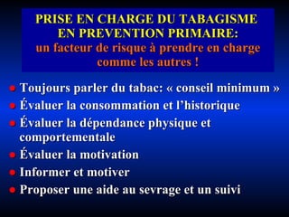 PRISE EN CHARGE DU TABAGISME  EN PREVENTION PRIMAIRE: un facteur de risque à prendre en charge comme les autres ! ●   Toujours parler du tabac: « conseil minimum » ●   É valuer la consommation et l’historique ●   É valuer la dépendance physique et comportementale ●   É valuer la motivation  ●   Informer et motiver ●   Proposer une aide au sevrage et un suivi 