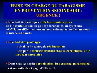 PRISE EN CHARGE DU TABAGISME  EN PREVENTION SECONDAIRE:  URGENCE !    Elle doit être entreprise   dès les premiers jours   de l ’hospitalisation du patient coronarien ou ayant une AOMI, parallèlement aux autres traitements médicamenteux et interventionnels    Elle   doit être prolongée - soit dans le centre de   réadaptation - soit par le  médecin traitant et/ou le cardiologue, et le  médecin vasculaire    Dans tous les cas la   participation du personnel paramédical est souhaitable et gage d’efficacité 