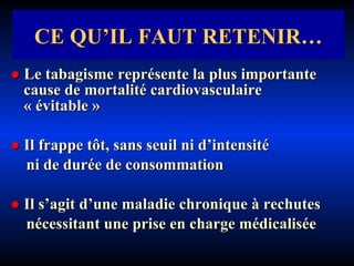 ●   Le tabagisme représente la plus importante  cause de mortalité cardiovasculaire « évitable » ●   Il frappe tôt, sans seuil ni d’intensité  ni de durée de consommation ●   Il s’agit d’une maladie chronique à rechutes nécessitant une prise en charge médicalisée CE QU’IL FAUT RETENIR… 