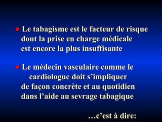 ●   Le tabagisme est le facteur de risque  dont la prise en charge médicale  est encore la plus insuffisante ●   Le médecin vasculaire comme le  cardiologue doit s’impliquer  de façon concrète et au quotidien  dans l’aide au sevrage tabagique … c’est à dire: 