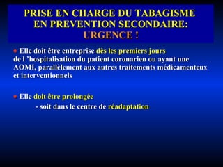 PRISE EN CHARGE DU TABAGISME  EN PREVENTION SECONDAIRE:  URGENCE !    Elle doit être entreprise   dès les premiers jours   de l ’hospitalisation du patient coronarien ou ayant une AOMI, parallèlement aux autres traitements médicamenteux et interventionnels    Elle   doit être prolongée - soit dans le centre de   réadaptation 