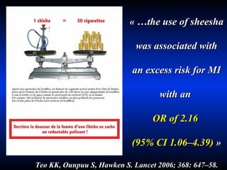 « …the use of sheesha was associated with an excess risk for MI with an  OR of 2.16  (95% CI 1.06–4.39)  » Teo KK, Ounpuu S, Hawken S. Lancet 2006; 368: 647–58 . 