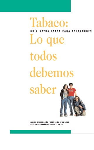 Tabaco:
 GUÍA ACTUALIZADA PARA EDUCADORES


Lo que
todos
debemos
saber

D I VI S I ÓN D E PROMOC I ÓN Y PRO T E C C I ÓN D E L A S A L UD
ORG ANI Z A C I ÓN PAN AME RI C AN A D E L A S A L UD
 