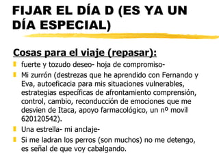 FIJAR EL DÍA D (ES YA UN DÍA ESPECIAL) Cosas para el viaje (repasar): fuerte y tozudo deseo- hoja de compromiso- Mi zurrón (destrezas que he aprendido con Fernando y Eva, autoeficacia para mis situaciones vulnerables, estrategias específicas de afrontamiento comprensión, control, cambio, reconducción de emociones que me desvien de Itaca, apoyo farmacológico, un nº movil 620120542). Una estrella- mi anclaje- Si me ladran los perros (son muchos) no me detengo, es señal de que voy cabalgando. 