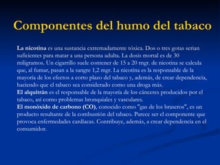 Componentes del humo del tabaco   La nicotina  es una sustancia extremadamente tóxica. Dos o tres gotas serian suficientes para matar a una persona adulta. La dosis mortal es de 30 miligramos. Un cigarrillo suele contener de 15 a 20 rngr. de nicotina se calcula que, al fumar, pasan a la sangre 1,2 mgr. La nicotina es la responsable de la mayoría de los efectos a corto plazo del tabaco y, además, de crear dependencia, haciendo que el tabaco sea considerado como una droga más.  El alquitrán  es el responsable de la mayoría de los cánceres producidos por el tabaco, así corno problemas bronquiales y vasculares.  El monóxido de carbono (CO) , conocido como "gas de los braseros", es un producto resultante de la combustión del tabaco. Parece ser el componente que provoca enfermedades cardíacas. Contribuye, además, a crear dependencia en el consumidor.  