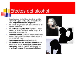 Efectos del alcohol: Los efectos del alcohol dependen de la cantidad consumida… pero existen estas  circunstancias que los pueden acelerar o agravar : La edad:  los  jóvenes  son  mas  sensibles a  los efectos del alcohol. La cantidad y rapidez de la ingesta:  A mayor ingesta de alcohol en menor tiempo, mayor es la posibilidad de intoxicación.  El peso y el sexo:  El alcohol afecta de modo más grave a las personas con menor masa corporal y en general a la mujer.  Factores personales : estómago vacío… La combinación con bebidas carbónicas  (to- nicas, colas, etc.) o  la combinación con otras   sustancias   (hachís, cocaína, anfetaminas, etc)  o  la simple mezcla de bebidas alcohólicas . 