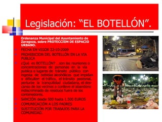 Legislación: “EL BOTELLÓN”. Ordenanza Municipal del Ayuntamiento de Zaragoza, sobre PROTECCION DE ESPACIO URBANO. FECHA EN VIGOR 22-10-2009 PROHIBICION DEL BOTELLÓN EN LA VIA PUBLICA ¿Qué  es BOTELLÓN? …son las reuniones o concentraciones  de  personas  en  la  vía publica o lugares de  tránsito  público  con  ingesta  de  bebidas alcohólicas  que impidan o  dificulten  el tráfico,  el tránsito  peatonal, perturbe  la  tranquilidad  ciudadana, el des-canso de los vecinos o conlleve el abandono indiscriminado de residuos fuera de los contenedores. SANCIÓN desde 500 hasta 1.500 EUROS COMUNICACIÓN A LOS PADRES SUSTITUCIÓN POR TRABAJOS PARA LA COMUNIDAD. 