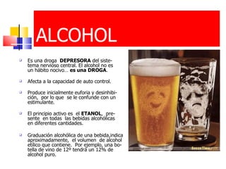 Es una droga   DEPRESORA  del siste-tema nervioso central. El alcohol no es  un hábito nocivo…  es una DROGA . Afecta a la capacidad de auto control . Produce inicialmente euforia y desinhibi-ción,  por lo que  se le confunde con un estimulante . El principio activo es  el  ETANOL ,  pre- sente  en todas  las bebidas alcohólicas  en diferentes cantidades.  Graduación alcohólica de una bebida,indica aproximadamente,  el volumen  de alcohol etílico que contiene.  Por ejemplo, una bo-tella de vino de 12º tendrá un 12% de alcohol puro.  ALCOHOL 