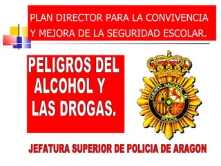 PLAN DIRECTOR PARA LA CONVIVENCIA Y MEJORA DE LA SEGURIDAD ESCOLAR.   PELIGROS DEL ALCOHOL Y LAS DROGAS. JEFATURA SUPERIOR DE POLICIA DE ARAGON 