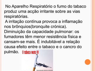  No Aparelho Respiratório o fumo do tabaco produz uma acção irritante sobre as vias respiratórias. A irritação contínua provoca a inflamação nos brônquios(bronquite crónica). Diminuição da capacidade pulmonar: os fumadores têm menor resistência física e cansam-se mais. É indubitável a relação causa efeito entre o tabaco e o cancro do pulmão. 
