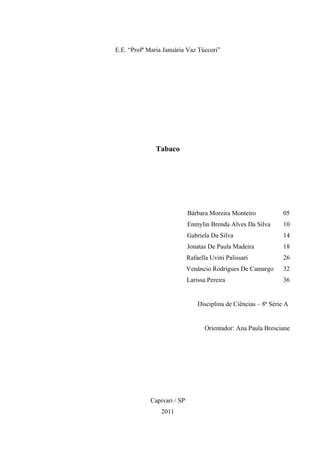 E.E. “Profª Maria Januária Vaz Túccori”




               Tabaco




                             Bárbara Moreira Monteiro             05
                             Enmylin Brenda Alves Da Silva        10
                             Gabriela Da Silva                    14
                             Jonatas De Paula Madeira             18
                             Rafaella Uvini Palissari             26
                             Venâncio Rodrigues De Camargo        32
                             Larissa Pereira                      36


                                 Disciplina de Ciências – 8ª Série A


                                    Orientador: Ana Paula Bresciane




             Capivari / SP
                 2011
 