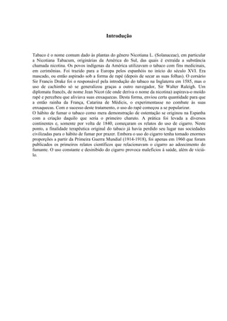 Introdução


Tabaco é o nome comum dado às plantas do gênero Nicotiana L. (Solanaceae), em particular
a Nicotiana Tabacum, originárias da América do Sul, das quais é extraída a substância
chamada nicotina. Os povos indígenas da América utilizavam o tabaco com fins medicinais,
em cerimônias. Foi trazido para a Europa pelos espanhóis no início do século XVI. Era
mascado, ou então aspirado sob a forma de rapé (depois de secar as suas folhas). O corsário
Sir Francis Drake foi o responsável pela introdução do tabaco na Inglaterra em 1585, mas o
uso de cachimbo só se generalizou graças a outro navegador, Sir Walter Raleigh. Um
diplomata francês, de nome Jean Nicot (de onde deriva o nome da nicotina) aspirava-o moído
rapé e percebeu que aliviava suas enxaquecas. Desta forma, enviou certa quantidade para que
a então rainha da França, Catarina de Médicis, o experimentasse no combate às suas
enxaquecas. Com o sucesso deste tratamento, o uso do rapé começou a se popularizar.
O hábito de fumar o tabaco como mera demonstração de ostentação se originou na Espanha
com a criação daquilo que seria o primeiro charuto. A prática foi levada a diversos
continentes e, somente por volta de 1840, começaram os relatos do uso de cigarro. Neste
ponto, a finalidade terapêutica original do tabaco já havia perdido seu lugar nas sociedades
civilizadas para o hábito de fumar por prazer. Embora o uso do cigarro tenha tomado enormes
proporções a partir da Primeira Guerra Mundial (1914-1918), foi apenas em 1960 que foram
publicados os primeiros relatos científicos que relacionavam o cigarro ao adoecimento do
fumante. O uso constante e desinibido do cigarro provoca malefícios à saúde, além de viciá-
lo.
 