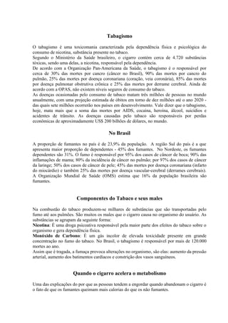 Tabagismo

O tabagismo é uma toxicomania caracterizada pela dependência física e psicológica do
consumo de nicotina, substância presente no tabaco.
Segundo o Ministério da Saúde brasileiro, o cigarro contém cerca de 4.720 substâncias
tóxicas, sendo uma delas, a nicotina, responsável pela dependência.
De acordo com a Organização Pan-Americana da Saúde, o tabagismo é o responsável por
cerca de 30% das mortes por cancro (câncer no Brasil), 90% das mortes por cancro do
pulmão, 25% das mortes por doença coronariana (coração, veia coronária), 85% das mortes
por doença pulmonar obstrutiva crônica e 25% das mortes por derrame cerebral. Ainda de
acordo com a OPAS, não existem níveis seguros de consumo do tabaco.
As doenças ocasionadas pelo consumo de tabaco matam três milhões de pessoas no mundo
anualmente, com uma projeção estimada de óbitos em torno de dez milhões até o ano 2020 -
das quais sete milhões ocorrerão nos países em desenvolvimento. Vale dizer que o tabagismo,
hoje, mata mais que a soma das mortes por AIDS, cocaína, heroína, álcool, suicídios e
acidentes de trânsito. As doenças causadas pelo tabaco são responsáveis por perdas
econômicas de aproximadamente US$ 200 bilhões de dólares, no mundo.

                                       No Brasil

A proporção de fumantes no país é de 23,9% da população. A região Sul do país é a que
apresenta maior proporção de dependentes - 45% dos fumantes. No Nordeste, os fumantes
dependentes são 31%. O fumo é responsável por 95% dos casos de câncer de boca; 90% das
inflamações de mama; 80% da incidência de câncer no pulmão; por 97% dos casos de câncer
da laringe; 50% dos casos de câncer de pele; 45% das mortes por doença coronariana (infarto
do miocárdio) e também 25% das mortes por doença vascular-cerebral (derrames cerebrais).
A Organização Mundial de Saúde (OMS) estima que 16% da população brasileira são
fumantes.


                       Componentes do Tabaco e seus males

Na combustão do tabaco produzem-se milhares de substâncias que são transportadas pelo
fumo até aos pulmões. São muitos os males que o cigarro causa no organismo do usuário. As
substâncias se agrupam da seguinte forma:
Nicotina: É uma droga psicoativa responsável pela maior parte dos efeitos do tabaco sobre o
organismo e gera dependência física.
Monóxido de Carbono: É um gás incolor de elevada toxicidade presente em grande
concentração no fumo do tabaco. No Brasil, o tabagismo é responsável por mais de 120.000
mortes ao ano.
Assim que é tragada, a fumaça provoca alterações no organismo, são elas: aumento da pressão
arterial, aumento dos batimentos cardíacos e constrição dos vasos sanguíneos.


                     Quando o cigarro acelera o metabolismo

Uma das explicações do por que as pessoas tendem a engordar quando abandonam o cigarro é
o fato de que os fumantes queimam mais calorias do que os não fumantes.
 