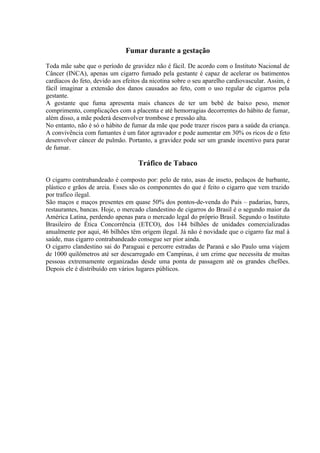 Fumar durante a gestação

Toda mãe sabe que o período de gravidez não é fácil. De acordo com o Instituto Nacional de
Câncer (INCA), apenas um cigarro fumado pela gestante é capaz de acelerar os batimentos
cardíacos do feto, devido aos efeitos da nicotina sobre o seu aparelho cardiovascular. Assim, é
fácil imaginar a extensão dos danos causados ao feto, com o uso regular de cigarros pela
gestante.
A gestante que fuma apresenta mais chances de ter um bebê de baixo peso, menor
comprimento, complicações com a placenta e até hemorragias decorrentes do hábito de fumar,
além disso, a mãe poderá desenvolver trombose e pressão alta.
No entanto, não é só o hábito de fumar da mãe que pode trazer riscos para a saúde da criança.
A convivência com fumantes é um fator agravador e pode aumentar em 30% os ricos de o feto
desenvolver câncer de pulmão. Portanto, a gravidez pode ser um grande incentivo para parar
de fumar.

                                    Tráfico de Tabaco

O cigarro contrabandeado é composto por: pelo de rato, asas de inseto, pedaços de barbante,
plástico e grãos de areia. Esses são os componentes do que é feito o cigarro que vem trazido
por trafico ilegal.
São maços e maços presentes em quase 50% dos pontos-de-venda do País – padarias, bares,
restaurantes, bancas. Hoje, o mercado clandestino de cigarros do Brasil é o segundo maior da
América Latina, perdendo apenas para o mercado legal do próprio Brasil. Segundo o Instituto
Brasileiro de Ética Concorrência (ETCO), dos 144 bilhões de unidades comercializadas
anualmente por aqui, 46 bilhões têm origem ilegal. Já não é novidade que o cigarro faz mal à
saúde, mas cigarro contrabandeado consegue ser pior ainda.
O cigarro clandestino sai do Paraguai e percorre estradas de Paraná e são Paulo uma viajem
de 1000 quilômetros até ser descarregado em Campinas, é um crime que necessita de muitas
pessoas extremamente organizadas desde uma ponta de passagem até os grandes chefões.
Depois ele é distribuído em vários lugares públicos.
 