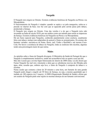 Narguile

O Narguile tem origem no Oriente. Existem evidências históricas de Narguiles na Pérsia e na
Mesopotâmia.
O funcionamento do Narguile é simples: quando se aspira o ar pela mangueira, reduz-se a
pressão no interior da base; isso faz com que ar aquecido pelo carvão passe pelo tabaco,
produzindo a fumaça.
O Narguile tem origem no Oriente. Uma das versões é a de que o Narguile teria sido
inventado na Índia do século XVII, por um médico como um método para retirar as impurezas
da fumaça. Existem evidências históricas de Narguiles na Pérsia e na Mesopotâmia.
Há um fumo especial para Narguiles, conhecido popularmente como essência, usualmente
feito com tabaco, melaço (um subproduto do açúcar) e frutas ou aromatizantes. Os aromas são
bastante variados: encontra-se de frutas, flores, mel, Vinho e Red-Bull e até mesmo Coca-
Cola. Por haver a existência de tabaco no Narguile, todas as essências têm nicotina, algumas
tendo uma porcentagem maior do que outras.

                                          Males

As opiniões sobre o fumo do Narguile divergem. O Ministério da Saúde de Portugal diz que o
Narguile é completamente inofensivo, sendo até aconselhável três ou quatro vezes por dia.
Mas não é assim que a revista Super Interessante de Janeiro de 2008 relata. Lá eles dizem que
Fumar Narguile faz mal sim e desmente a ideia que as substâncias nocivas são filtradas pela
água, aliás, ressalta que, embora seja leve, o fumo do Narguile é composto de tabaco e a
nicotina.
Numa sessão que costuma a durar de 20 minutos a uma hora, um fumante de uma grande
Narguile pode chegar a engolir até 50 litros de fumaça, ou seja, a mesma quantidade que é
inalada em 100 cigarros (ou 5 maços). A OMS (Organização Mundial de Saúde), afirma que
um usuário de Narguile pode estar sujeito às mesmas doenças de um fumante convencional.
 