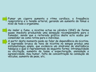 Fumar um cigarro aumenta o ritmo cardíaco, a frequência respiratória e a tensão arterial, gerando um aumento do tónus a nível de todo o organismo. Ao inalar o fumo, a nicotina actua no cérebro (SNC) de forma quase imediata produzindo uma sensação recompensante para o fumador, sendo que a reiterada prática deste acto acaba por consolidar-se como rotina para o indivíduo. A partir deste momento pode-se falar de dependência da nicotina. A supressão brusca da taxa de nicotina no sangue produz uma sintomatologia ampla, que evidencia um síndroma de abstinência tabágica o qual é representado da seguinte forma: intranquilidade ou excitação, aumento da tosse e expectoração, ansiedade e agressividade, mau humor, falta de concentração na condução de veículos, aumento de peso, etc. 